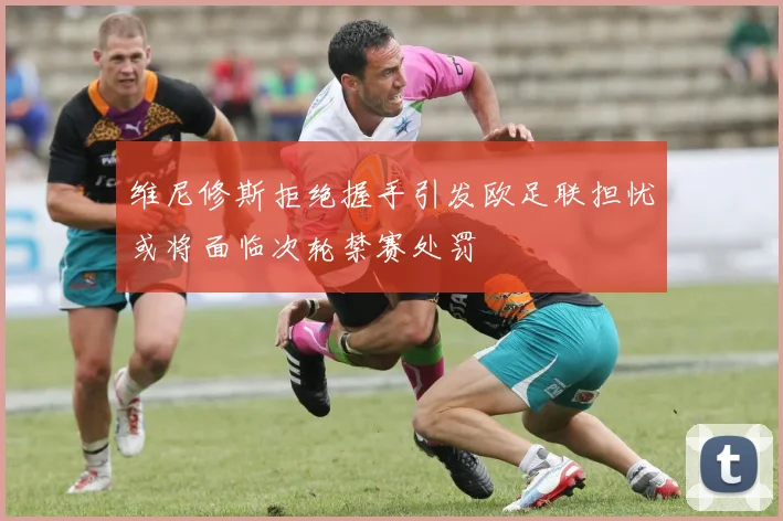 维尼修斯拒绝握手引发欧足联担忧或将面临次轮禁赛处罚