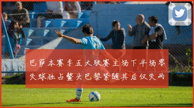 巴萨本赛季五大联赛主场下半场零失球独占鳌头巴黎紧随其后仅失两球