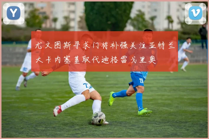 尤文图斯寻求门将补强关注亚特兰大卡内塞基取代迪格雷戈里奥