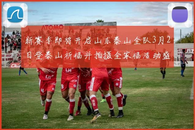 新赛季即将开启山东泰山全队3月2日登泰山祈福并拍摄全家福活动盛大举行