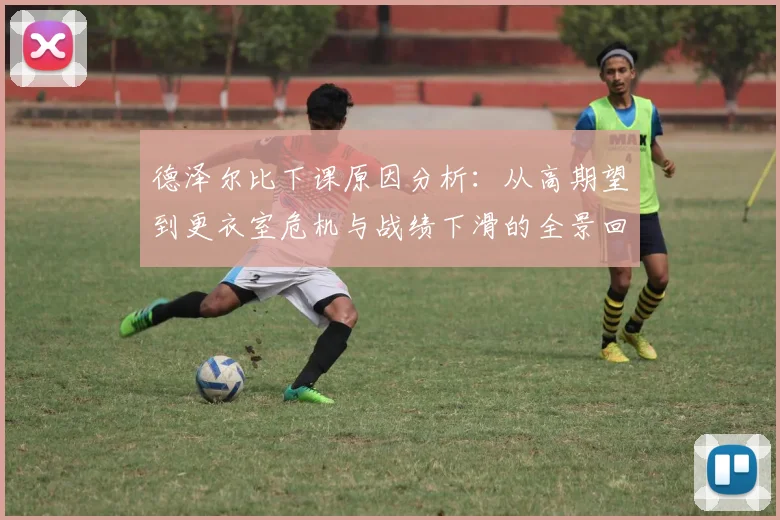 德泽尔比下课原因分析：从高期望到更衣室危机与战绩下滑的全景回顾