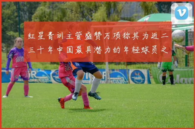 红星青训主管盛赞万项称其为近二三十年中国最具潜力的年轻球员之一