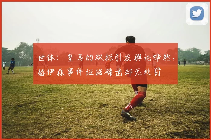 世体：皇马的双标引发舆论哗然，赫伊森事件证据确凿却无处罚
