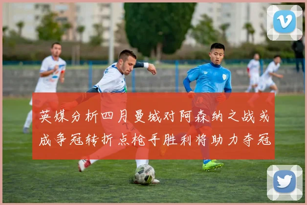 英媒分析四月曼城对阿森纳之战或成争冠转折点枪手胜利将助力夺冠希望