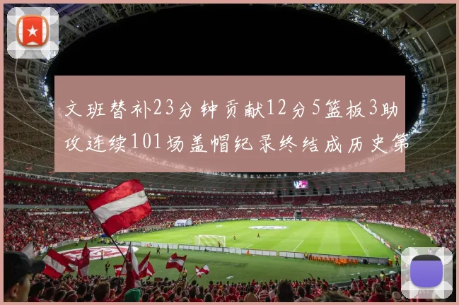 文班替补23分钟贡献12分5篮板3助攻连续101场盖帽纪录终结成历史第3