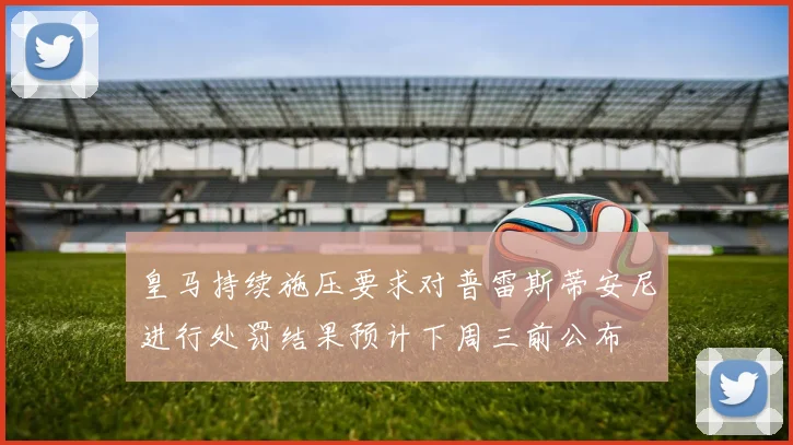 皇马持续施压要求对普雷斯蒂安尼进行处罚结果预计下周三前公布