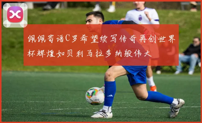 佩佩寄语C罗希望续写传奇再创世界杯辉煌如贝利马拉多纳般伟大