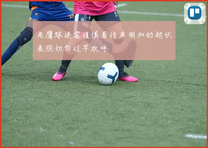 老鹰球迷需谨慎看待库明加的起伏表现切勿过早欢呼