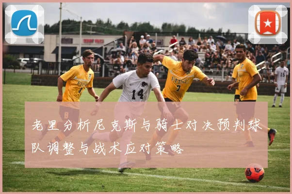 老里分析尼克斯与骑士对决预判球队调整与战术应对策略