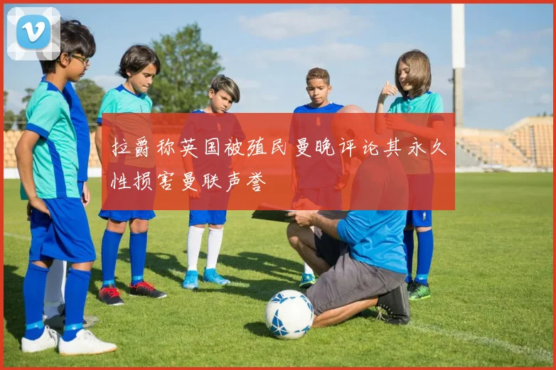 拉爵称英国被殖民曼晚评论其永久性损害曼联声誉