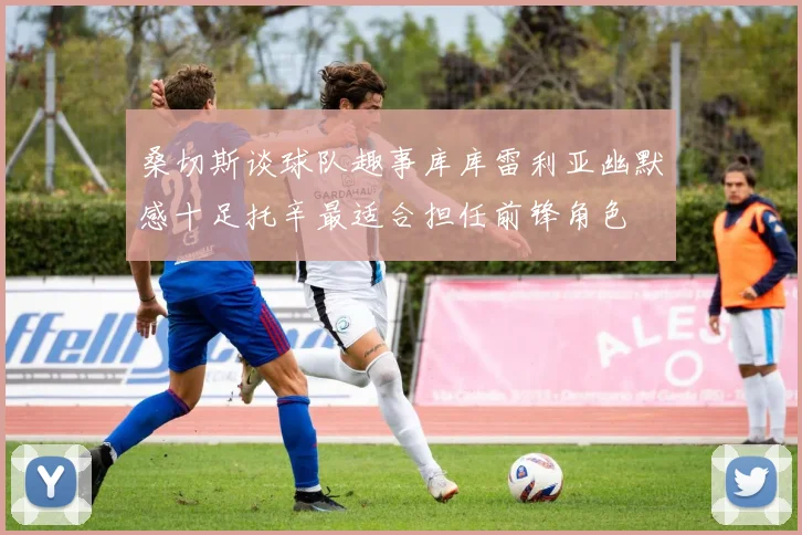 桑切斯谈球队趣事库库雷利亚幽默感十足托辛最适合担任前锋角色