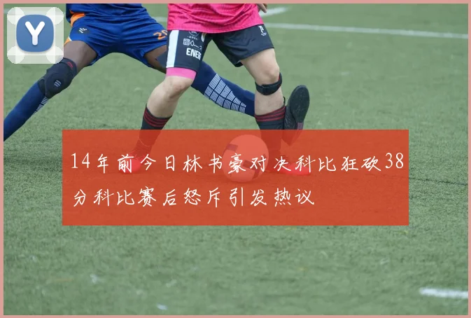 14年前今日林书豪对决科比狂砍38分科比赛后怒斥引发热议