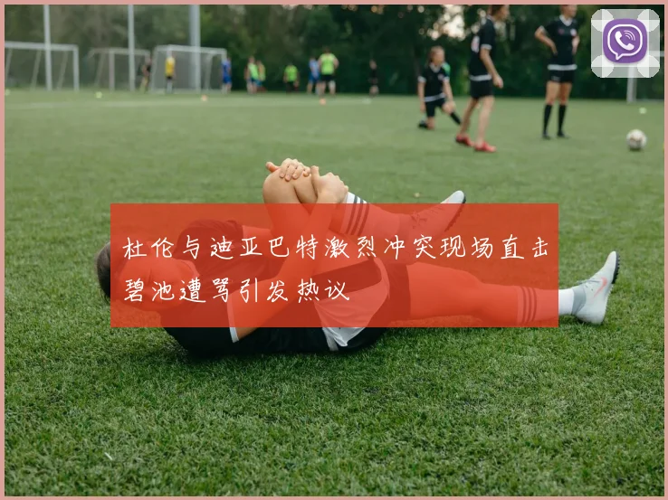 杜伦与迪亚巴特激烈冲突现场直击碧池遭骂引发热议