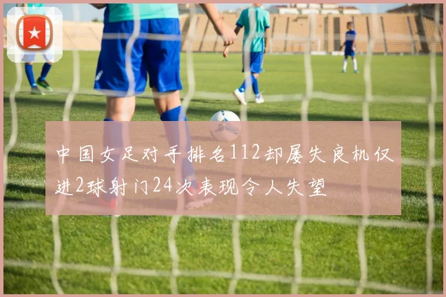 中国女足对手排名112却屡失良机仅进2球射门24次表现令人失望