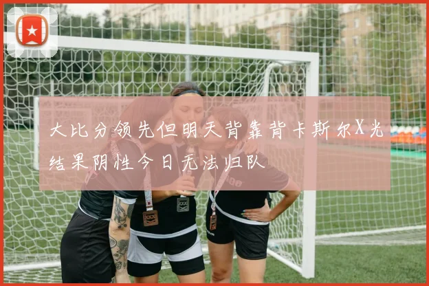 大比分领先但明天背靠背卡斯尔X光结果阴性今日无法归队