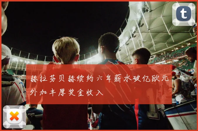 赫拉芬贝赫续约六年薪水破亿欧元外加丰厚奖金收入