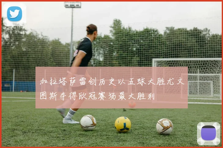 加拉塔萨雷创历史以五球大胜尤文图斯夺得欧冠赛场最大胜利